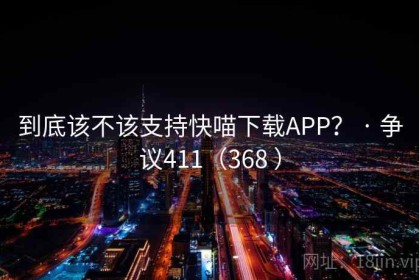 到底该不该支持快喵下载APP？ · 争议411（368 ）