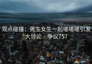 观点碰撞：男生女生一起嗟嗟嗟引发大讨论 · 争议757