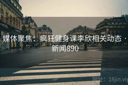 媒体聚焦：疯狂健身课李欣相关动态 · 新闻890