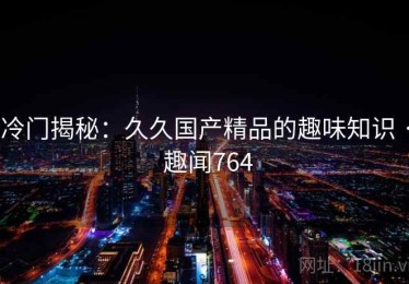 冷门揭秘:久久国产精品的趣味知识 · 趣闻764 冷门揭秘:久久国产精品的趣味知识 · 趣闻764