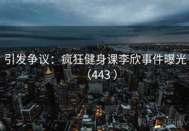 引发争议:疯狂健身课李欣事件曝光(443 ) 引发争议:疯狂健身课李欣事件曝光(443 )