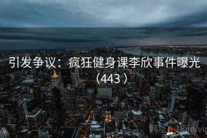 引发争议：疯狂健身课李欣事件曝光（443 ）