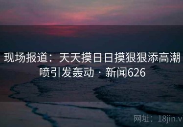 现场报道:天天摸日日摸狠狠添高潮喷引发轰动 · 新闻626 现场报道:天天摸日日摸狠狠添高潮喷引发轰动 · 新闻626