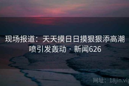 现场报道：天天摸日日摸狠狠添高潮喷引发轰动 · 新闻626