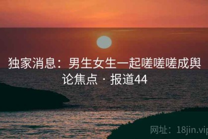 独家消息：男生女生一起嗟嗟嗟成舆论焦点 · 报道44