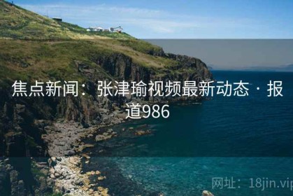 焦点新闻：张津瑜视频最新动态 · 报道986