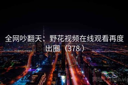 全网吵翻天：野花视频在线观看再度出圈（378 ）