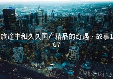 旅途中和久久国产精品的奇遇 · 故事167 旅途中和久久国产精品的奇遇 · 故事167