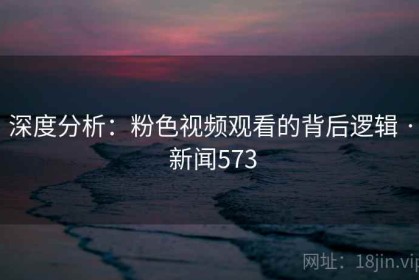 深度分析：粉色视频观看的背后逻辑 · 新闻573