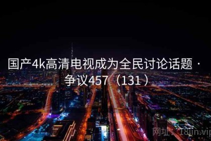 国产4k高清电视成为全民讨论话题 · 争议457（131 ）