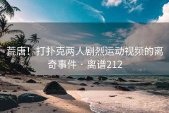 荒唐！打扑克两人剧烈运动视频的离奇事件 · 离谱212