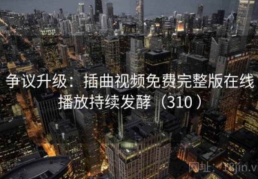 争议升级:插曲视频免费完整版在线播放持续发酵(310 ) 争议升级:插曲视频免费完整版在线播放持续发酵(310 )