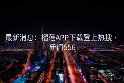 最新消息：榴莲APP下载登上热搜 · 新闻556
