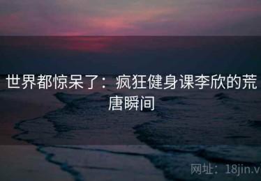 世界都惊呆了:疯狂健身课李欣的荒唐瞬间 世界都惊呆了:疯狂健身课李欣的荒唐瞬间