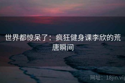 世界都惊呆了：疯狂健身课李欣的荒唐瞬间