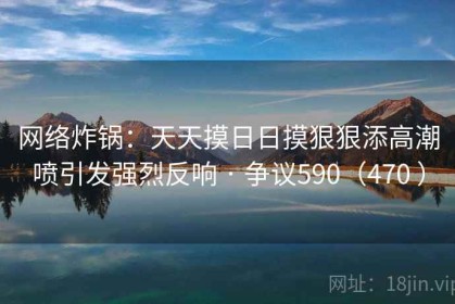 网络炸锅：天天摸日日摸狠狠添高潮喷引发强烈反响 · 争议590（470 ）