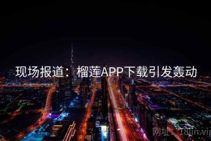 现场报道：榴莲APP下载引发轰动