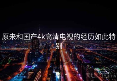 原来和国产4k高清电视的经历如此特别 原来和国产4k高清电视的经历如此特别