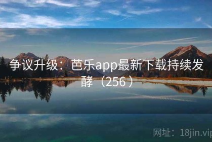 争议升级：芭乐app最新下载持续发酵（256 ）