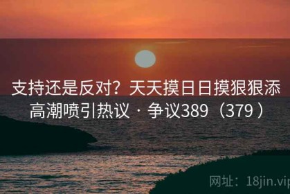 支持还是反对？天天摸日日摸狠狠添高潮喷引热议 · 争议389（379 ）