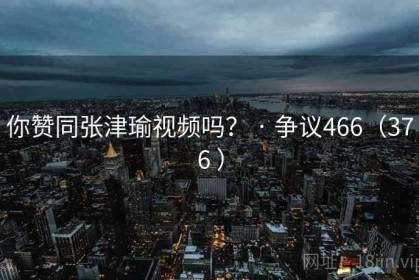 你赞同张津瑜视频吗? · 争议466(376 ) 你赞同张津瑜视频吗? · 争议466(376 )