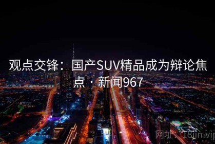 观点交锋：国产SUV精品成为辩论焦点 · 新闻967