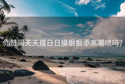 你赞同天天摸日日摸狠狠添高潮喷吗? 你赞同天天摸日日摸狠狠添高潮喷吗?