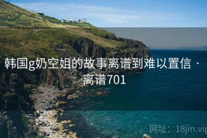 韩国g奶空姐的故事离谱到难以置信 · 离谱701
