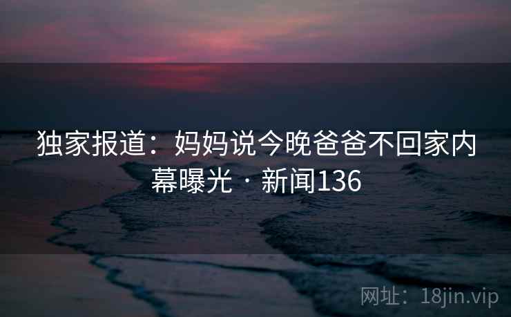 独家报道：妈妈说今晚爸爸不回家内幕曝光 · 新闻136