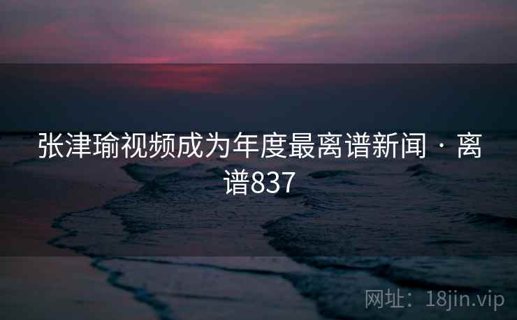 张津瑜视频成为年度最离谱新闻 · 离谱837