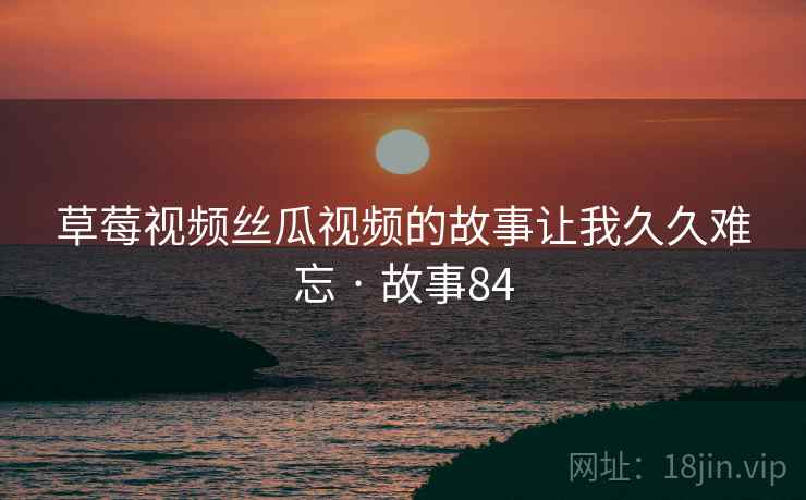 草莓视频丝瓜视频的故事让我久久难忘 · 故事84 草莓视频丝瓜视频的故事让我久久难忘 · 故事84