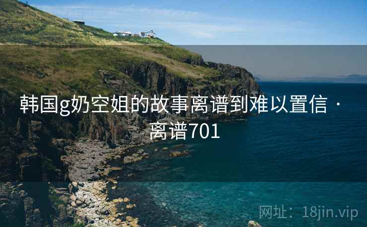 韩国g奶空姐的故事离谱到难以置信 · 离谱701