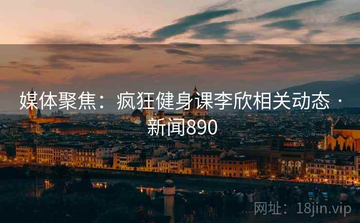 媒体聚焦：疯狂健身课李欣相关动态 · 新闻890