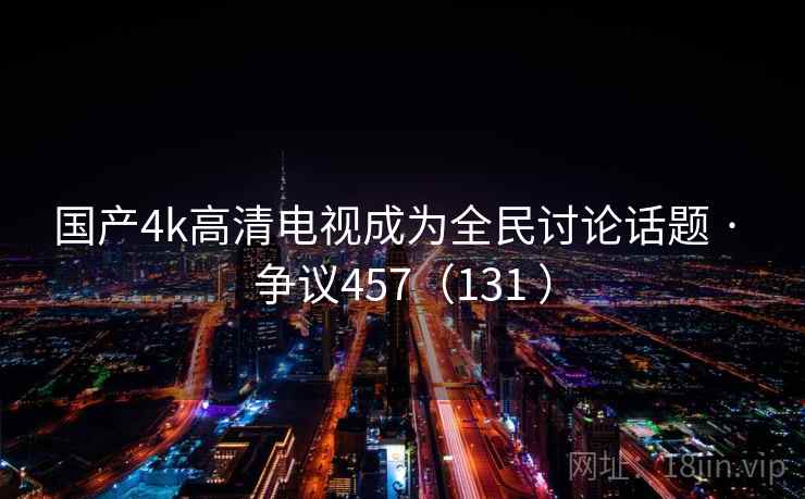 国产4k高清电视成为全民讨论话题 · 争议457（131 ）