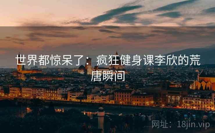 世界都惊呆了:疯狂健身课李欣的荒唐瞬间 世界都惊呆了:疯狂健身课李欣的荒唐瞬间