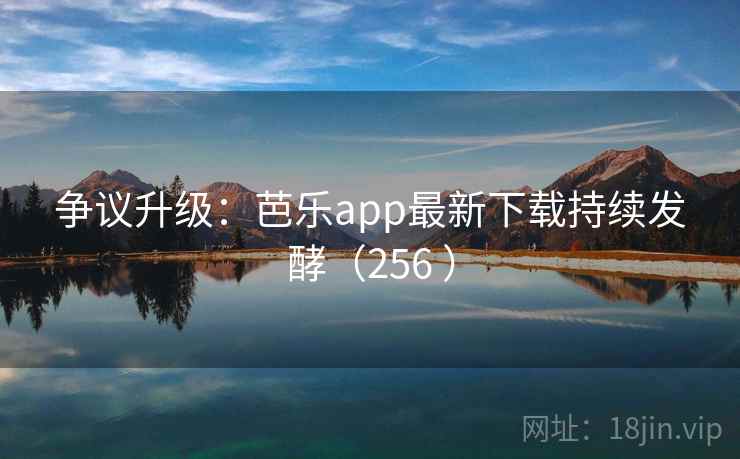 争议升级：芭乐app最新下载持续发酵（256 ）