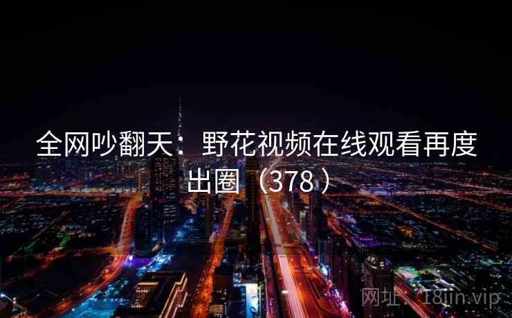 全网吵翻天:野花视频在线观看再度出圈(378 ) 全网吵翻天:野花视频在线观看再度出圈(378 )