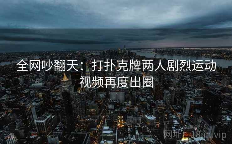 全网吵翻天:打扑克牌两人剧烈运动视频再度出圈 全网吵翻天:打扑克牌两人剧烈运动视频再度出圈