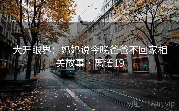 大开眼界:妈妈说今晚爸爸不回家相关故事 · 离谱19 大开眼界:妈妈说今晚爸爸不回家相关故事 · 离谱19