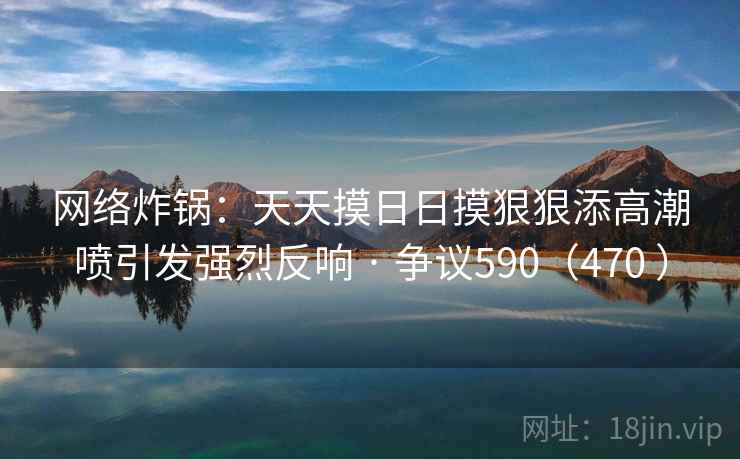 网络炸锅:天天摸日日摸狠狠添高潮喷引发强烈反响 · 争议590(470 ) 网络炸锅:天天摸日日摸狠狠添高潮喷引发强烈反响 · 争议590(470 )