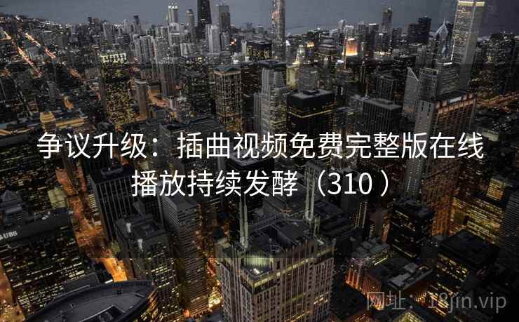 争议升级:插曲视频免费完整版在线播放持续发酵(310 ) 争议升级:插曲视频免费完整版在线播放持续发酵(310 )