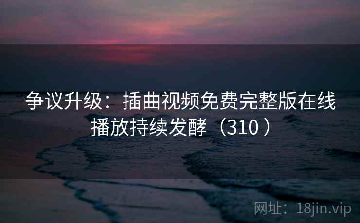 争议升级:插曲视频免费完整版在线播放持续发酵(310 ) 争议升级:插曲视频免费完整版在线播放持续发酵(310 )