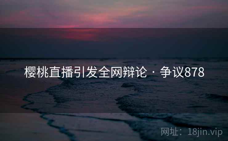 樱桃直播引发全网辩论 · 争议878 樱桃直播引发全网辩论 · 争议878