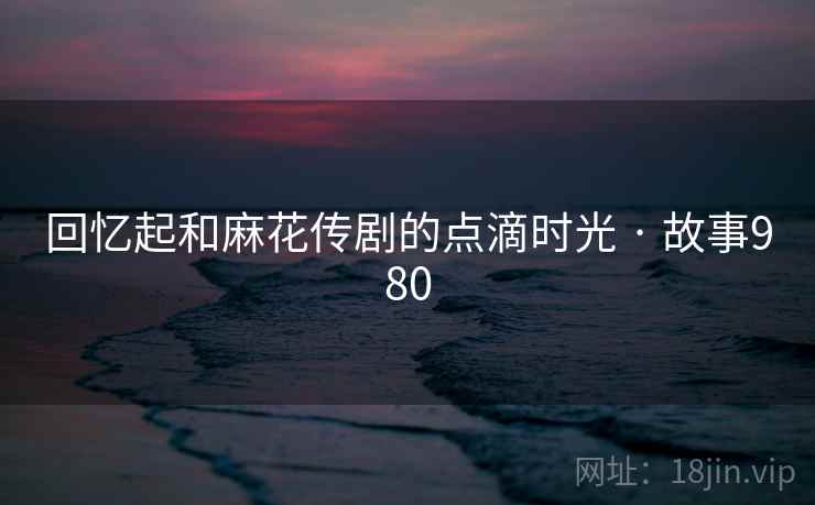 回忆起和麻花传剧的点滴时光 · 故事980