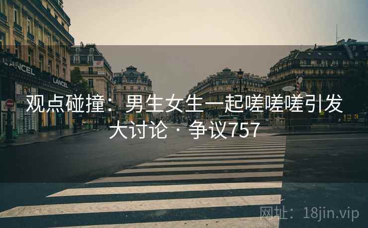 观点碰撞：男生女生一起嗟嗟嗟引发大讨论 · 争议757